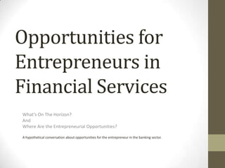 Opportunities for Entrepreneurs in Financial Services What’s On The Horizon? And Where Are the Entrepreneurial Opportunities? A hypothetical conversation about opportunities for the entrepreneur in the banking sector.   