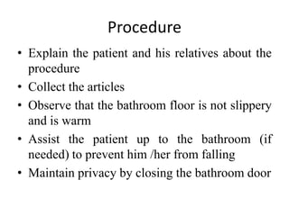 Procedure
• Explain the patient and his relatives about the
procedure
• Collect the articles
• Observe that the bathroom floor is not slippery
and is warm
• Assist the patient up to the bathroom (if
needed) to prevent him /her from falling
• Maintain privacy by closing the bathroom door
 