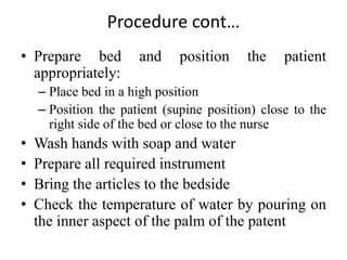 Procedure cont…
• Prepare bed and position the patient
appropriately:
– Place bed in a high position
– Position the patient (supine position) close to the
right side of the bed or close to the nurse
• Wash hands with soap and water
• Prepare all required instrument
• Bring the articles to the bedside
• Check the temperature of water by pouring on
the inner aspect of the palm of the patent
 