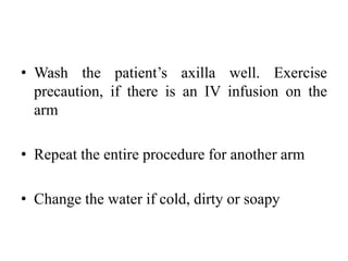 • Wash the patient’s axilla well. Exercise
precaution, if there is an IV infusion on the
arm
• Repeat the entire procedure for another arm
• Change the water if cold, dirty or soapy
 