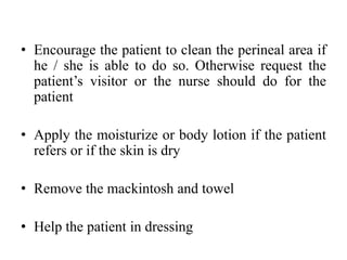 • Encourage the patient to clean the perineal area if
he / she is able to do so. Otherwise request the
patient’s visitor or the nurse should do for the
patient
• Apply the moisturize or body lotion if the patient
refers or if the skin is dry
• Remove the mackintosh and towel
• Help the patient in dressing
 