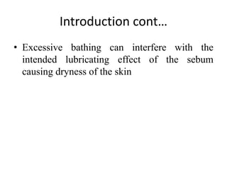 Introduction cont…
• Excessive bathing can interfere with the
intended lubricating effect of the sebum
causing dryness of the skin
 