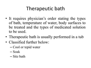 Therapeutic bath
• It requires physician’s order stating the types
of bath, temperature of water, body surfaces to
be treated and the types of medicated solution
to be used.
• Therapeutic bath is usually performed in a tub
• Classified further below:
– Cool or tepid water
– Soak
– Sitz bath
 