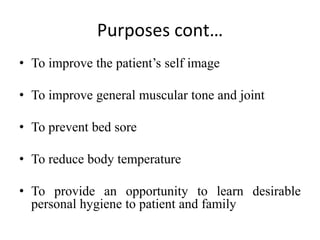 Purposes cont…
• To improve the patient’s self image
• To improve general muscular tone and joint
• To prevent bed sore
• To reduce body temperature
• To provide an opportunity to learn desirable
personal hygiene to patient and family
 