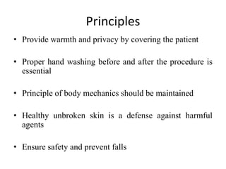 Principles
• Provide warmth and privacy by covering the patient
• Proper hand washing before and after the procedure is
essential
• Principle of body mechanics should be maintained
• Healthy unbroken skin is a defense against harmful
agents
• Ensure safety and prevent falls
 