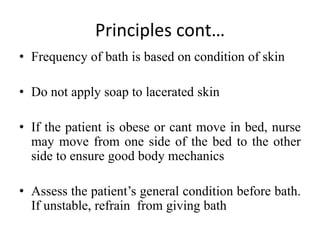 Principles cont…
• Frequency of bath is based on condition of skin
• Do not apply soap to lacerated skin
• If the patient is obese or cant move in bed, nurse
may move from one side of the bed to the other
side to ensure good body mechanics
• Assess the patient’s general condition before bath.
If unstable, refrain from giving bath
 