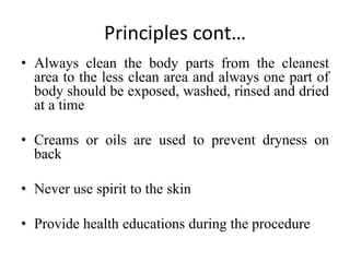 Principles cont…
• Always clean the body parts from the cleanest
area to the less clean area and always one part of
body should be exposed, washed, rinsed and dried
at a time
• Creams or oils are used to prevent dryness on
back
• Never use spirit to the skin
• Provide health educations during the procedure
 