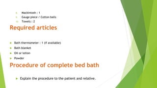 8. Mackintosh : 1
9. Gauge piece / Cotton balls
10. Towels : 2
Required articles
 Bath thermometer : 1 (if available)
 Bath blanket
 Oil or lotion
 Powder
Procedure of complete bed bath
 Explain the procedure to the patient and relative.
 