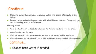 Continue…
 Check the temperature of water by pouring on the inner aspect of the palm of the
patent.
 Remove the patients clothing and cover with a bath blanket or sheet. Expose only that
part of the body which is to be washed.
Washing Face :
 Place the Mackintosh and bath towel under the Patients head and over the chest.
 Use cotton to wipe the eyes.
 Wash the patient‘s eyes using separate corners of the cotton ball for each eye.
 Wash, clean and dry the patient’s neck, face and ears with mitten cloth ( Sponge cloth)
Continue…
 Change bath water if needed.
 