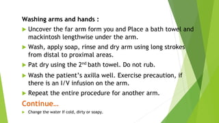 Washing arms and hands :
 Uncover the far arm form you and Place a bath towel and
mackintosh lengthwise under the arm.
 Wash, apply soap, rinse and dry arm using long strokes
from distal to proximal areas.
 Pat dry using the 2nd
bath towel. Do not rub.
 Wash the patient’s axilla well. Exercise precaution, if
there is an I/V infusion on the arm.
 Repeat the entire procedure for another arm.
Continue…
 Change the water If cold, dirty or soapy.
 