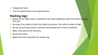  Change bath water.
 Turn the patient back to the supine position.
Washing legs:
 Expose the far thigh, place a mackintosh with towel lengthwise under the farther leg away
form you.
 Use long, firm strokes to wash from distal to proximal, from ankle to knee to thigh.
 Do not use such long strokes in patients having blood clot in lower extremities.
 Wash, rinse and dry the extremity.
 Discard the water.
 Repeat the entire procedure for another leg.
 