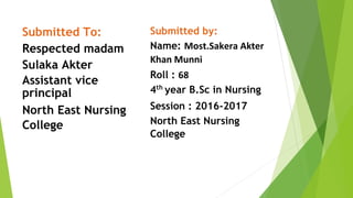 Submitted To:
Respected madam
Sulaka Akter
Assistant vice
principal
North East Nursing
College
Submitted by:
Name: Most.Sakera Akter
Khan Munni
Roll : 68
4th
year B.Sc in Nursing
Session : 2016-2017
North East Nursing
College
 
