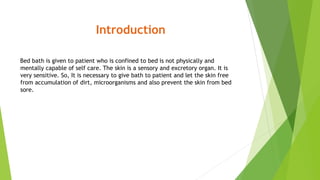 Introduction
Bed bath is given to patient who is confined to bed is not physically and
mentally capable of self care. The skin is a sensory and excretory organ. It is
very sensitive. So, It is necessary to give bath to patient and let the skin free
from accumulation of dirt, microorganisms and also prevent the skin from bed
sore.
 