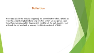 Definition
A bed bath cleans the skin and helps keep the skin free of infection. It helps to
relax the person being bathed and help him feel better. Let the person wash
himself as much as possible. You may only need to get the bath Supplies ready
and wash the persons back or you may need to do most or all of birth.
 