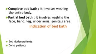 Complete bed bath : it involves washing
the entire body.
Partial bed bath : It involves washing the
face, hand, leg, under arms, genitals area.
Indication of bed bath
 Bed ridden patients
 Coma patients
 
