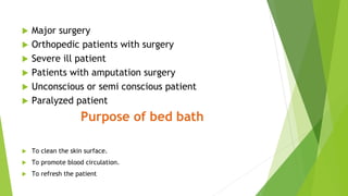  Major surgery
 Orthopedic patients with surgery
 Severe ill patient
 Patients with amputation surgery
 Unconscious or semi conscious patient
 Paralyzed patient
Purpose of bed bath
 To clean the skin surface.
 To promote blood circulation.
 To refresh the patient
 