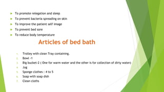  To promote relegation and sleep
 To prevent bacteria spreading on skin
 To improve the patient self image
 To prevent bed sore
 To reduce body temperature
Articles of bed bath
1. Trolley with clean Tray containing.
2. Bowl -1
3. Big bucket-2 ( One for warm water and the other is for collection of dirty water)
4. Jug
5. Sponge clothes : 4 to 5
6. Soap with soap dish
7. Clean cloths
 
