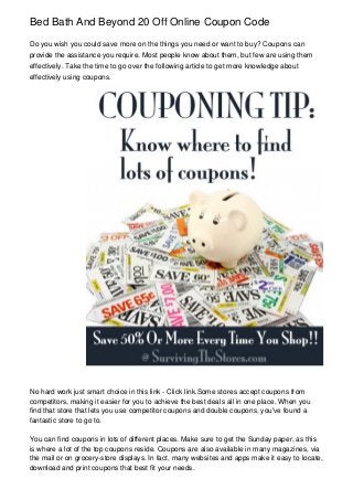 Bed Bath And Beyond 20 Off Online Coupon Code
Do you wish you could save more on the things you need or want to buy? Coupons can
provide the assistance you require. Most people know about them, but few are using them
effectively. Take the time to go over the following article to get more knowledge about
effectively using coupons.

No hard work just smart choice in this link - Click link.Some stores accept coupons from
competitors, making it easier for you to achieve the best deals all in one place. When you
find that store that lets you use competitor coupons and double coupons, you've found a
fantastic store to go to.
You can find coupons in lots of different places. Make sure to get the Sunday paper, as this
is where a lot of the top coupons reside. Coupons are also available in many magazines, via
the mail or on grocery-store displays. In fact, many websites and apps make it easy to locate,
download and print coupons that best fit your needs.

 