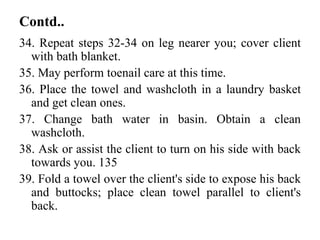 Contd..
34. Repeat steps 32-34 on leg nearer you; cover client
with bath blanket.
35. May perform toenail care at this time.
36. Place the towel and washcloth in a laundry basket
and get clean ones.
37. Change bath water in basin. Obtain a clean
washcloth.
38. Ask or assist the client to turn on his side with back
towards you. 135
39. Fold a towel over the client's side to expose his back
and buttocks; place clean towel parallel to client's
back.
 