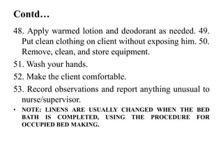 Contd…
48. Apply warmed lotion and deodorant as needed. 49.
Put clean clothing on client without exposing him. 50.
Remove, clean, and store equipment.
51. Wash your hands.
52. Make the client comfortable.
53. Record observations and report anything unusual to
nurse/supervisor.
• NOTE: LINENS ARE USUALLY CHANGED WHEN THE BED
BATH IS COMPLETED, USING THE PROCEDURE FOR
OCCUPIED BED MAKING.
 