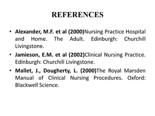REFERENCES
• Alexander, M.F. et al (2000)Nursing Practice Hospital
and Home. The Adult. Edinburgh: Churchill
Livingstone.
• Jamieson, E.M. et al (2002)Clinical Nursing Practice.
Edinburgh: Churchill Livingstone.
• Mallet, J., Dougherty, L. (2000)The Royal Marsden
Manual of Clinical Nursing Procedures. Oxford:
Blackwell Science.
 