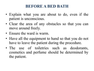 BEFORE A BED BATH
• Explain what you are about to do, even if the
patient is unconscious.
• Clear the area of any obstacles so that you can
move around freely.
• Ensure the ward is warm.
• Have all the equipment to hand so that you do not
have to leave the patient during the procedure.
• The use of toiletries such as deodorants,
cosmetics and perfume should be determined by
the patient.
 
