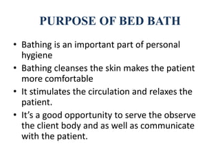 PURPOSE OF BED BATH
• Bathing is an important part of personal
hygiene
• Bathing cleanses the skin makes the patient
more comfortable
• It stimulates the circulation and relaxes the
patient.
• It’s a good opportunity to serve the observe
the client body and as well as communicate
with the patient.
 