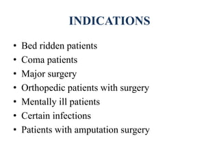 INDICATIONS
• Bed ridden patients
• Coma patients
• Major surgery
• Orthopedic patients with surgery
• Mentally ill patients
• Certain infections
• Patients with amputation surgery
 