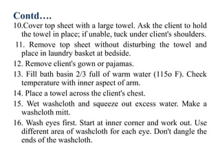 Contd….
10.Cover top sheet with a large towel. Ask the client to hold
the towel in place; if unable, tuck under client's shoulders.
11. Remove top sheet without disturbing the towel and
place in laundry basket at bedside.
12. Remove client's gown or pajamas.
13. Fill bath basin 2/3 full of warm water (115o F). Check
temperature with inner aspect of arm.
14. Place a towel across the client's chest.
15. Wet washcloth and squeeze out excess water. Make a
washcloth mitt.
16. Wash eyes first. Start at inner corner and work out. Use
different area of washcloth for each eye. Don't dangle the
ends of the washcloth.
 