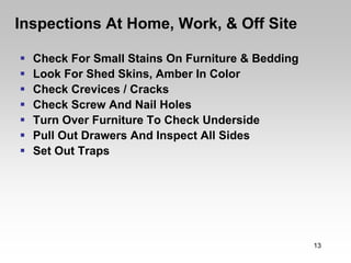 Inspections At Home, Work, & Off Site

  Check For Small Stains On Furniture & Bedding
  Look For Shed Skins, Amber In Color
  Check Crevices / Cracks
  Check Screw And Nail Holes
  Turn Over Furniture To Check Underside
  Pull Out Drawers And Inspect All Sides
  Set Out Traps




                                                  13
 