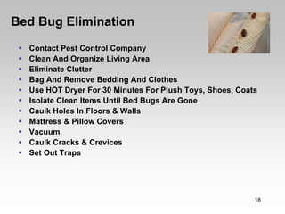 Bed Bug Elimination
  Contact Pest Control Company
  Clean And Organize Living Area
  Eliminate Clutter
  Bag And Remove Bedding And Clothes
  Use HOT Dryer For 30 Minutes For Plush Toys, Shoes, Coats
  Isolate Clean Items Until Bed Bugs Are Gone
  Caulk Holes In Floors & Walls
  Mattress & Pillow Covers
  Vacuum
  Caulk Cracks & Crevices
  Set Out Traps




                                                          18
 