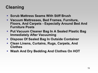 Cleaning
  Scrub Mattress Seams With Stiff Brush
  Vacuum Mattresses, Bed Frames, Furniture,
  Floors, And Carpets - Especially Around Bed And
  Furniture Posts
  Put Vacuum Cleaner Bag In A Sealed Plastic Bag
  Immediately After Vacuuming
  Dispose Of Sealed Bag In Outside Container
  Clean Linens, Curtains, Rugs, Carpets, And
  Clothes
  Wash And Dry Bedding And Clothes On HOT




                                                    19
 