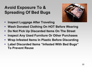 Avoid Exposure To &
Spreading Of Bed Bugs

 Inspect Luggage After Traveling
 Wash Donated Clothing On HOT Before Wearing
 Do Not Pick Up Discarded Items On The Street
 Inspect Any Used Furniture Or Other Purchases
 Wrap Infested Items In Plastic Before Discarding
 Label Discarded Items “Infested With Bed Bugs”
 To Prevent Reuse




                                                    20
 