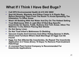 What If I Think I Have Bed Bugs?
 Call DPH Environmental Health At 415 252 3800!
 Seal All Sheets, Blankets And Pillow Cases In A Plastic Bag
 Before Removing Them From The Room To Avoid Spreading The
 Infestation To Other Areas
 Wash All Bedding With Hot Water And Dry On The Hottest Setting
 Treat Mattresses With A Light Mist Of Bed Bug Specific
 Insecticide On Seams, Folds, Buttons And Torn Areas. Allow The
 Mattress To Dry Before Placing Bed Sheets
 Do Not Spray Linen
 Do Not Treat Infant’s Mattresses Or Bedding
 Vacuum Cracks And Crevices And Other Hiding Spaces In Walls,
 Floors And Furniture Where Adult Bed Bugs Or Eggs Can Be
 Found
 Eggs Are Not Affected By Insecticides, So Repeat The Insecticide
 Application 2-3 Times (Every 10 Days) To Remove Post-treatment
 Hatchlings
 A Licensed Pest Control Company Is Recommended For
 Insecticide Applications


                                                                    21
 