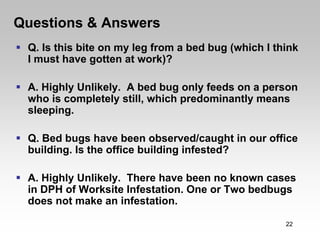 Questions & Answers
 Q. Is this bite on my leg from a bed bug (which I think
 I must have gotten at work)?

 A. Highly Unlikely. A bed bug only feeds on a person
 who is completely still, which predominantly means
 sleeping.

 Q. Bed bugs have been observed/caught in our office
 building. Is the office building infested?

 A. Highly Unlikely. There have been no known cases
 in DPH of Worksite Infestation. One or Two bedbugs
 does not make an infestation.

                                                     22
 
