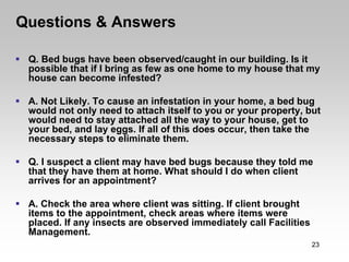 Questions & Answers

 Q. Bed bugs have been observed/caught in our building. Is it
 possible that if I bring as few as one home to my house that my
 house can become infested?

 A. Not Likely. To cause an infestation in your home, a bed bug
 would not only need to attach itself to you or your property, but
 would need to stay attached all the way to your house, get to
 your bed, and lay eggs. If all of this does occur, then take the
 necessary steps to eliminate them.

 Q. I suspect a client may have bed bugs because they told me
 that they have them at home. What should I do when client
 arrives for an appointment?

 A. Check the area where client was sitting. If client brought
 items to the appointment, check areas where items were
 placed. If any insects are observed immediately call Facilities
 Management.
                                                                   23
 