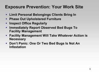 Exposure Prevention: Your Work Site
 Limit Personal Belongings Clients Bring In
 Phase Out Upholstered Furniture
 Inspect Office Regularly
 Immediately Report Observed Bed Bugs To
 Facility Management
 Facility Management Will Take Whatever Action is
 Necessary
 Don’t Panic: One Or Two Bed Bugs Is Not An
 Infestation




                                                    9
 
