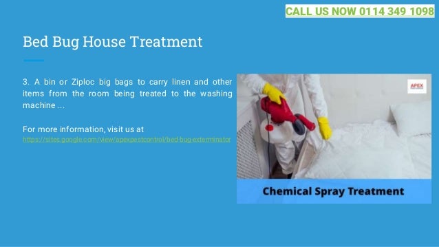 Bed Bug House Treatment
3. A bin or Ziploc big bags to carry linen and other
items from the room being treated to the washing
machine ...
For more information, visit us at
https://sites.google.com/view/apexpestcontrol/bed-bug-exterminator
CALL US NOW 0114 349 1098
 