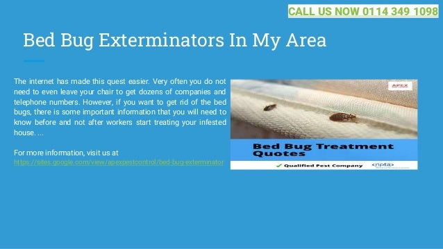 Bed Bug Exterminators In My Area
The internet has made this quest easier. Very often you do not
need to even leave your chair to get dozens of companies and
telephone numbers. However, if you want to get rid of the bed
bugs, there is some important information that you will need to
know before and not after workers start treating your infested
house. ...
For more information, visit us at
https://sites.google.com/view/apexpestcontrol/bed-bug-exterminator
CALL US NOW 0114 349 1098
 
