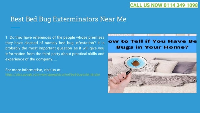 Best Bed Bug Exterminators Near Me
1. Do they have references of the people whose premises
they have cleaned of namely bed bug infestation? It is
probably the most important question as it will give you
information from the third party about practical skills and
experience of the company. ...
For more information, visit us at
https://sites.google.com/view/apexpestcontrol/bed-bug-exterminator
CALL US NOW 0114 349 1098
 