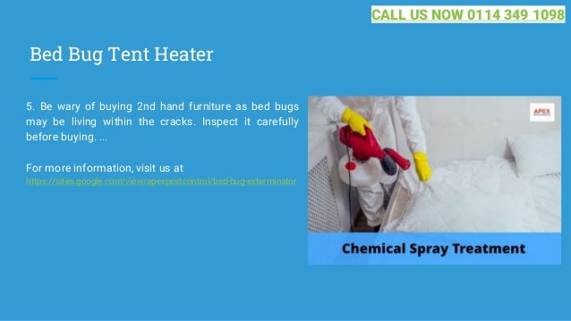 Bed Bug Tent Heater
5. Be wary of buying 2nd hand furniture as bed bugs
may be living within the cracks. Inspect it carefully
before buying. ...
For more information, visit us at
https://sites.google.com/view/apexpestcontrol/bed-bug-exterminator
CALL US NOW 0114 349 1098
 