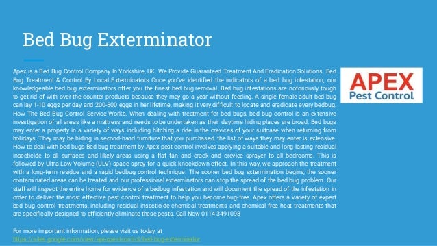 Bed Bug Exterminator
Apex is a Bed Bug Control Company In Yorkshire, UK. We Provide Guaranteed Treatment And Eradication Solutions. Bed
Bug Treatment & Control By Local Exterminators Once you’ve identified the indicators of a bed bug infestation, our
knowledgeable bed bug exterminators offer you the finest bed bug removal. Bed bug infestations are notoriously tough
to get rid of with over-the-counter products because they may go a year without feeding. A single female adult bed bug
can lay 1-10 eggs per day and 200-500 eggs in her lifetime, making it very difficult to locate and eradicate every bedbug.
How The Bed Bug Control Service Works. When dealing with treatment for bed bugs, bed bug control is an extensive
investigation of all areas like a mattress and needs to be undertaken as their daytime hiding places are broad. Bed bugs
may enter a property in a variety of ways including hitching a ride in the crevices of your suitcase when returning from
holidays. They may be hiding in second-hand furniture that you purchased, the list of ways they may enter is extensive.
How to deal with bed bugs Bed bug treatment by Apex pest control involves applying a suitable and long-lasting residual
insecticide to all surfaces and likely areas using a flat fan and crack and crevice sprayer to all bedrooms. This is
followed by Ultra Low Volume (ULV) space spray for a quick knockdown effect. In this way, we approach the treatment
with a long-term residue and a rapid bedbug control technique. The sooner bed bug extermination begins, the sooner
contaminated areas can be treated and our professional exterminators can stop the spread of the bed bug problem. Our
staff will inspect the entire home for evidence of a bedbug infestation and will document the spread of the infestation in
order to deliver the most effective pest control treatment to help you become bug-free. Apex offers a variety of expert
bed bug control treatments, including residual insecticide chemical treatments and chemical-free heat treatments that
are specifically designed to efficiently eliminate these pests. Call Now 0114 3491098
For more important information, please visit us today at
https://sites.google.com/view/apexpestcontrol/bed-bug-exterminator
 