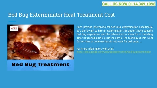 Bed Bug Exterminator Heat Treatment Cost
Can't provide references for bed bug extermination specifically.
You don't want to hire an exterminator that doesn't have specific
bed bug experience and the references to show for it. Handling
other household pests is not the same. The techniques that work
for termites or cockroaches do not work for bed bugs. ...
For more information, visit us at
https://sites.google.com/view/apexpestcontrol/bed-bug-exterminator
CALL US NOW 0114 349 1098
 
