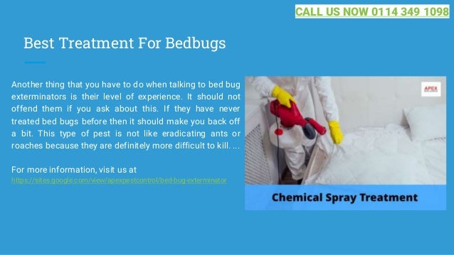 Best Treatment For Bedbugs
Another thing that you have to do when talking to bed bug
exterminators is their level of experience. It should not
offend them if you ask about this. If they have never
treated bed bugs before then it should make you back off
a bit. This type of pest is not like eradicating ants or
roaches because they are definitely more difficult to kill. ...
For more information, visit us at
https://sites.google.com/view/apexpestcontrol/bed-bug-exterminator
CALL US NOW 0114 349 1098
 