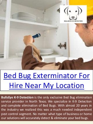 Bed Bug Exterminator For
Hire Near My Location
BullsEye K-9 Detection is the only exclusive Bed Bug elimination
service provider in North Texas. We specialize in K-9 Detection
and complete elimination of Bed Bugs. With almost 20 years in
the industry we realized this was a much needed independent
pest control segment. No matter what type of business or home
our solutions will accurately detect & eliminate your bed bugs.
 
