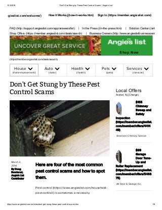 11/4/2016 Don't Get Stung by These Pest Control Scams | Angies List
https://www.angieslist.com/articles/dont­get­stung­these­pest­control­scams.htm 1/9
Here are four of the most common
pest control scams and how to spot
them.
Pest control (https://www.angieslist.com/household-
pest-control/) is sometimes a necessity.
March 3,
2016
By Doug
Bonderud,
Angie's List
Contributor
Don't Get Stung by These Pest
Control Scams Local Offers 
Avenel, Nj (Change)
$155
Chimney
Sweep and
Safety
Inspection
(https://member.angieslist.
com/member/offers/4414
49)
American Chimney Service
$99
Garage
Door Tune-
Up and
Roller Replacement
(https://member.angieslist.
com/member/offers/5466
75)
All Door & Garage, Inc.
 
House
(/home-improvement/)
Auto
(/auto/)
Health
(/health/)
Pets
(/pets/)
Services
(/services/)
(https://member.angieslist.com/deals/search)
Shop Now
    
SHARES
 (/)oin.angieslist.com/welcome/) How It Works (/how­it­works.htm) Sign In (https://member.angieslist.com/)
FAQ (http://support.angieslist.com/app/answers/list) In the Press (/in­the­press.htm) Solution Center (/articles/)
Shop Offers (https://member.angieslist.com/deals/search) Business Owners (http://www.angieslistbusinesscenter.com
 