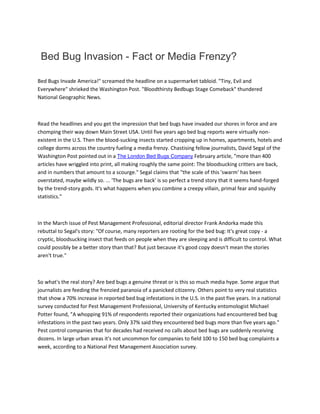 Bed Bug Invasion - Fact or Media Frenzy?
Bed Bugs Invade America!" screamed the headline on a supermarket tabloid. "Tiny, Evil and
Everywhere" shrieked the Washington Post. "Bloodthirsty Bedbugs Stage Comeback" thundered
National Geographic News.
Read the headlines and you get the impression that bed bugs have invaded our shores in force and are
chomping their way down Main Street USA. Until five years ago bed bug reports were virtually non-
existent in the U.S. Then the blood-sucking insects started cropping up in homes, apartments, hotels and
college dorms across the country fueling a media frenzy. Chastising fellow journalists, David Segal of the
Washington Post pointed out in a The London Bed Bugs Company February article, "more than 400
articles have wriggled into print, all making roughly the same point: The bloodsucking critters are back,
and in numbers that amount to a scourge." Segal claims that "the scale of this 'swarm' has been
overstated, maybe wildly so. ... 'The bugs are back' is so perfect a trend story that it seems hand-forged
by the trend-story gods. It's what happens when you combine a creepy villain, primal fear and squishy
statistics."
In the March issue of Pest Management Professional, editorial director Frank Andorka made this
rebuttal to Segal's story: "Of course, many reporters are rooting for the bed bug: It's great copy - a
cryptic, bloodsucking insect that feeds on people when they are sleeping and is difficult to control. What
could possibly be a better story than that? But just because it's good copy doesn't mean the stories
aren't true."
So what's the real story? Are bed bugs a genuine threat or is this so much media hype. Some argue that
journalists are feeding the frenzied paranoia of a panicked citizenry. Others point to very real statistics
that show a 70% increase in reported bed bug infestations in the U.S. in the past five years. In a national
survey conducted for Pest Management Professional, University of Kentucky entomologist Michael
Potter found, "A whopping 91% of respondents reported their organizations had encountered bed bug
infestations in the past two years. Only 37% said they encountered bed bugs more than five years ago."
Pest control companies that for decades had received no calls about bed bugs are suddenly receiving
dozens. In large urban areas it's not uncommon for companies to field 100 to 150 bed bug complaints a
week, according to a National Pest Management Association survey.
 