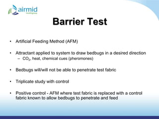 Barrier Test
• Artificial Feeding Method (AFM)

• Attractant applied to system to draw bedbugs in a desired direction
    – CO2, heat, chemical cues (pheromones)

• Bedbugs will/will not be able to penetrate test fabric

• Triplicate study with control

• Positive control - AFM where test fabric is replaced with a control
  fabric known to allow bedbugs to penetrate and feed
 