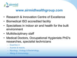 www.airmidhealthgroup.com
• Research & Innovation Centre of Excellence
• Biomedical ISO accredited facility
• Specialises in indoor air and health for the built
  environment
• Multidisciplinary staff
• Medical Doctors, Occupational Hygienists PhD's
  researches, specialist technicians
  –   Expertise in
  –   Acarids & Insects,
  –   Mycology, Virology & Bacteriology,
  –   Allergy & Immunology
 