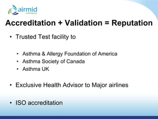 Accreditation + Validation = Reputation
 • Trusted Test facility to

   • Asthma & Allergy Foundation of America
   • Asthma Society of Canada
   • Asthma UK


 • Exclusive Health Advisor to Major airlines

 • ISO accreditation
 